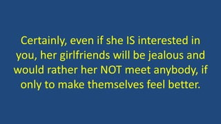 Certainly, even if she IS interested in
you, her girlfriends will be jealous and
would rather her NOT meet anybody, if
only to make themselves feel better.
 