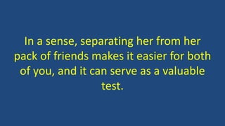 In a sense, separating her from her
pack of friends makes it easier for both
of you, and it can serve as a valuable
test.
 