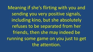Meaning if she's flirting with you and
sending you very positive signals,
including kino, but she absolutely
refuses to be separated from her
friends, then she may indeed be
running some game on you just to get
the attention.
 