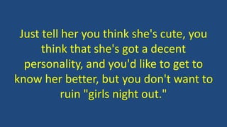 Just tell her you think she's cute, you
think that she's got a decent
personality, and you'd like to get to
know her better, but you don't want to
ruin "girls night out."
 