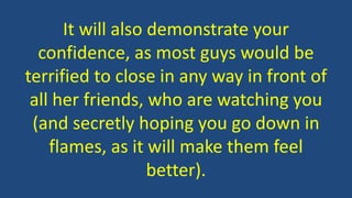 It will also demonstrate your
confidence, as most guys would be
terrified to close in any way in front of
all her friends, who are watching you
(and secretly hoping you go down in
flames, as it will make them feel
better).
 