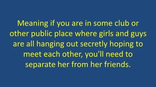 Meaning if you are in some club or
other public place where girls and guys
are all hanging out secretly hoping to
meet each other, you'll need to
separate her from her friends.
 