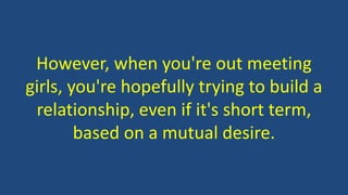 However, when you're out meeting
girls, you're hopefully trying to build a
relationship, even if it's short term,
based on a mutual desire.
 