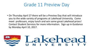 Grade 11 Preview Day
• On Thursday April 27 there will be a Preview Day that will introduce
you to the wide variety of programs at Lakehead University. Come
meet professors, enjoy lunch and win some great Lakehead prizes!
Contact Student Services for more information. Sign up in Guidance
by Monday April 10, 2017.
 
