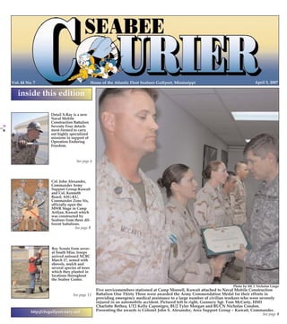 4/5/2007

12:46

Page 1

PG 1 COLOR

Home of the Atlantic Fleet Seabees Gulfport, Mississippi

Vol. 44 No. 7

PG 24 COLOR

April 5, 2007

inside this edition
Detail X-Ray is a new
Naval Mobile
Construction Battalion
Seventy Four detachment formed to carry
out highly specialized
missions in support of
Operation Enduring
Freedom.

See page 4

April 5, 2007

Col. John Alexander,
Commander Army
Support Group-Kuwait
and Col. Kenneth
Beard, ASG-KU,
Commander Zone Six,
officially open the
MWR Stage in Camp
Arifjan, Kuwait which
was constructed by
Seabees from three different battalions.
See page 9

Seabee Courier

Boy Scouts from several South Miss. troops
arrived onboard NCBC
March 17, armed with
shovels, mulch and
several species of trees
which they planted in
locations throughout
the Seabee Center.
Photo by MC1 Nicholas Lingo

See page 11

http://cbcgulfport.navy.mil

Five servicemembers stationed at Camp Moreell, Kuwait attached to Naval Mobile Construction
Battalion One Thirty Three were awarded the Army Commendation Medal for their efforts in
providing emergency medical assistance to a large number of civilian workers who were severely
injured in an automobile accident. Pictured left to right, Gunnery Sgt. Tom McCarty, HM1
Charlotte Bethea, UT2 Kelly Caponigro, BU2 Tyler Morgan and BUCN Nicholas Condon.
Presenting the awards is Colonel John S. Alexander, Area Support Group – Kuwait, Commander.
See page 8

24

CB PG 01-24 COLOR

Courier5 April.qxd

 