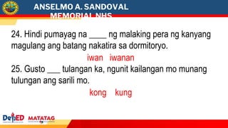 ANSELMO A. SANDOVAL
MEMORIAL NHS
24. Hindi pumayag na ____ ng malaking pera ng kanyang
magulang ang batang nakatira sa dormitoryo.
iwan iwanan
25. Gusto ___ tulangan ka, ngunit kailangan mo munang
tulungan ang sarili mo.
kong kung
 