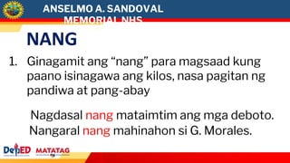 NANG
1. Ginagamit ang “nang” para magsaad kung
paano isinagawa ang kilos, nasa pagitan ng
pandiwa at pang-abay
Nagdasal nang mataimtim ang mga deboto.
Nangaral nang mahinahon si G. Morales.
ANSELMO A. SANDOVAL
MEMORIAL NHS
 