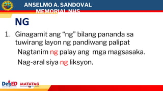 NG
1. Ginagamit ang “ng” bilang pananda sa
tuwirang layon ng pandiwang palipat
Nagtanim ng palay ang mga magsasaka.
Nag-aral siya ng liksyon.
ANSELMO A. SANDOVAL
MEMORIAL NHS
 