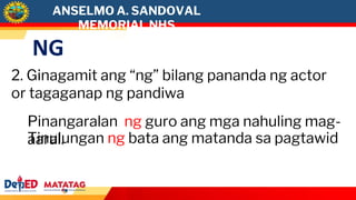 NG
2. Ginagamit ang “ng” bilang pananda ng actor
or tagaganap ng pandiwa
Pinangaralan ng guro ang mga nahuling mag-
aaral.
Tinulungan ng bata ang matanda sa pagtawid
ANSELMO A. SANDOVAL
MEMORIAL NHS
 