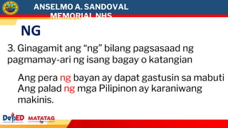 NG
3. Ginagamit ang “ng” bilang pagsasaad ng
pagmamay-ari ng isang bagay o katangian
Ang pera ng bayan ay dapat gastusin sa mabuti
.
Ang palad ng mga Pilipinon ay karaniwang
makinis.
ANSELMO A. SANDOVAL
MEMORIAL NHS
 