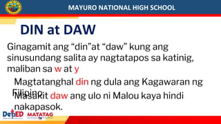 MAYURO NATIONAL HIGH SCHOOL
DIN at DAW
Ginagamit ang “din”at “daw” kung ang
sinusundang salita ay nagtatapos sa katinig,
maliban sa w at y
Magtatanghal din ng dula ang Kagawaran ng
Filipino.
Masakit daw ang ulo ni Malou kaya hindi
nakapasok.
 