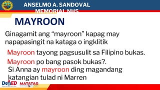 MAYROON
Ginagamit ang “mayroon” kapag may
napapasingit na kataga o ingklitik
Mayroon po bang pasok bukas?.
Si Anna ay mayroon ding magandang
katangian tulad ni Marren
Mayroon tayong pagsusulit sa Filipino bukas.
ANSELMO A. SANDOVAL
MEMORIAL NHS
 