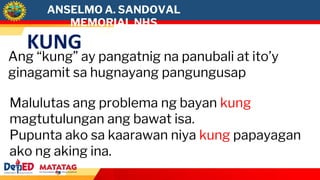 KUNG
Ang “kung” ay pangatnig na panubali at ito’y
ginagamit sa hugnayang pangungusap
Malulutas ang problema ng bayan kung
magtutulungan ang bawat isa.
Pupunta ako sa kaarawan niya kung papayagan
ako ng aking ina.
ANSELMO A. SANDOVAL
MEMORIAL NHS
 