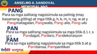 ANSELMO A. SANDOVAL
MEMORIAL NHS
PANG
Para sa mga salitang nagsisimula sa patinig (may
kasamang gitling) at mga titik g, h, k, m, n, ng, w at y
Pangmatagalan, Pangwalis, Pang-alis, Pang-ulo
PAN
Para sa mga salitang nagsisimula sa mga titik d, l, r, s
at t Pandagat, Panlaro, Pandekorasyon
PAM
Para sa mga salitang nagsisimula sa mga titik b at p
Pambansa, Pampantikan
 