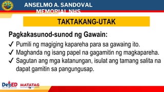 ANSELMO A. SANDOVAL
MEMORIAL NHS
TAKTAKANG-UTAK
Pagkakasunod-sunod ng Gawain:
✔ Pumili ng magiging kapareha para sa gawaing ito.
✔ Maghanda ng isang papel na gagamitin ng magkapareha.
✔ Sagutan ang mga katanungan, isulat ang tamang salita na
dapat gamitin sa pangungusap.
 