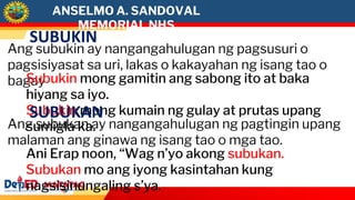 ANSELMO A. SANDOVAL
MEMORIAL NHS
SUBUKIN
Ang subukin ay nangangahulugan ng pagsusuri o
pagsisiyasat sa uri, lakas o kakayahan ng isang tao o
bagay
Subukin mong gamitin ang sabong ito at baka
hiyang sa iyo.
Subukin mong kumain ng gulay at prutas upang
sumigla ka.
SUBUKAN
Ang subukan ay nangangahulugan ng pagtingin upang
malaman ang ginawa ng isang tao o mga tao.
Ani Erap noon, “Wag n’yo akong subukan.
Subukan mo ang iyong kasintahan kung
nagsisinungaling s’ya.
 