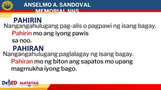 ANSELMO A. SANDOVAL
MEMORIAL NHS
PAHIRIN
Nangangahulugang pag-alis o pagpawi ng isang bagay.
Pahirin mo ang iyong pawis
sa noo.
PAHIRAN
Nangangahulugang paglalagay ng isang bagay.
Pahiran mo ng biton ang sapatos mo upang
magmukha iyong bago.
 