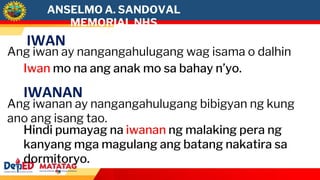 ANSELMO A. SANDOVAL
MEMORIAL NHS
IWAN
Ang iwan ay nangangahulugang wag isama o dalhin
Iwan mo na ang anak mo sa bahay n’yo.
IWANAN
Ang iwanan ay nangangahulugang bibigyan ng kung
ano ang isang tao.
Hindi pumayag na iwanan ng malaking pera ng
kanyang mga magulang ang batang nakatira sa
dormitoryo.
 