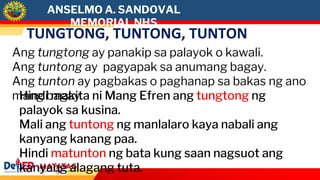 ANSELMO A. SANDOVAL
MEMORIAL NHS
TUNGTONG, TUNTONG, TUNTON
Ang tungtong ay panakip sa palayok o kawali.
Ang tuntong ay pagyapak sa anumang bagay.
Ang tunton ay pagbakas o paghanap sa bakas ng ano
mang bagay.
Hindi makita ni Mang Efren ang tungtong ng
palayok sa kusina.
Mali ang tuntong ng manlalaro kaya nabali ang
kanyang kanang paa.
Hindi matunton ng bata kung saan nagsuot ang
kanyang alagang tuta.
 