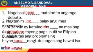 1. Nagdasal _______ mataimtim ang mga
deboto.
2. Nagtanim _______ palay ang mga
magsasaka.
3. Si Darwin ay katulad mo ____ na masipag
mag-aral.
4. _________ tayong pagsusulit sa Filipino
bukas.
5. Malulutas ang problema ng
bayan_______magtutulungan ang bawat isa.
nang
ng
rin
Mayroon
kung
ANSELMO A. SANDOVAL
MEMORIAL NHS
 