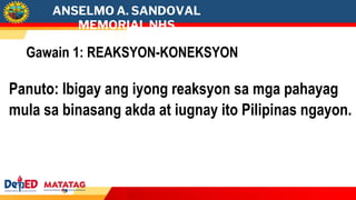 ANSELMO A. SANDOVAL
MEMORIAL NHS
Gawain 1: REAKSYON-KONEKSYON
Panuto: Ibigay ang iyong reaksyon sa mga pahayag
mula sa binasang akda at iugnay ito Pilipinas ngayon.
 
