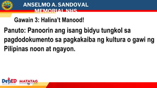 ANSELMO A. SANDOVAL
MEMORIAL NHS
Gawain 3: Halina’t Manood!
Panuto: Panoorin ang isang bidyu tungkol sa
pagdodokumento sa pagkakaiba ng kultura o gawi ng
Pilipinas noon at ngayon.
 