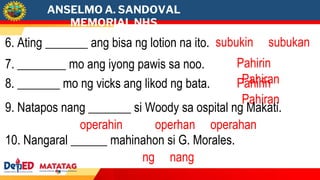 ANSELMO A. SANDOVAL
MEMORIAL NHS
7. ________ mo ang iyong pawis sa noo. Pahirin
Pahiran
6. Ating _______ ang bisa ng lotion na ito. subukin subukan
8. _______ mo ng vicks ang likod ng bata. Pahirin
Pahiran
9. Natapos nang _______ si Woody sa ospital ng Makati.
operahin operhan operahan
10. Nangaral ______ mahinahon si G. Morales.
ng nang
 