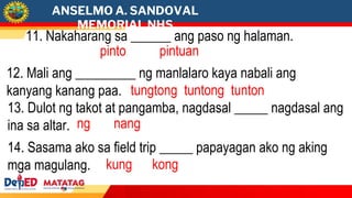 ANSELMO A. SANDOVAL
MEMORIAL NHS
12. Mali ang _________ ng manlalaro kaya nabali ang
kanyang kanang paa. tungtong tuntong tunton
11. Nakaharang sa ______ ang paso ng halaman.
pinto pintuan
14. Sasama ako sa field trip _____ papayagan ako ng aking
mga magulang. kung kong
13. Dulot ng takot at pangamba, nagdasal _____ nagdasal ang
ina sa altar. ng nang
 