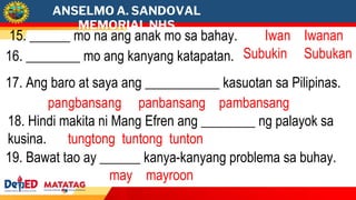 ANSELMO A. SANDOVAL
MEMORIAL NHS
15. ______ mo na ang anak mo sa bahay. Iwan Iwanan
16. ________ mo ang kanyang katapatan. Subukin Subukan
17. Ang baro at saya ang ___________ kasuotan sa Pilipinas.
pangbansang panbansang pambansang
18. Hindi makita ni Mang Efren ang ________ ng palayok sa
kusina. tungtong tuntong tunton
19. Bawat tao ay ______ kanya-kanyang problema sa buhay.
may mayroon
 