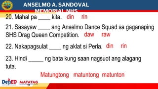 ANSELMO A. SANDOVAL
MEMORIAL NHS
20. Mahal pa ____ kita. din rin
21. Sasayaw ____ ang Anselmo Dance Squad sa gaganaping
SHS Drag Queen Competition. daw raw
22. Nakapagsulat ____ ng aklat si Perla. din rin
23. Hindi _____ ng bata kung saan nagsuot ang alagang
tuta.
Matungtong matuntong matunton
 