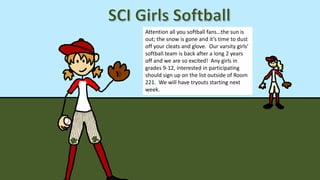 Attention all you softball fans…the sun is
out; the snow is gone and it’s time to dust
off your cleats and glove. Our varsity girls’
softball team is back after a long 2 years
off and we are so excited! Any girls in
grades 9-12, interested in participating
should sign up on the list outside of Room
221. We will have tryouts starting next
week.
 