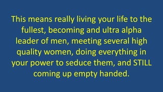 This means really living your life to the
fullest, becoming and ultra alpha
leader of men, meeting several high
quality women, doing everything in
your power to seduce them, and STILL
coming up empty handed.
 