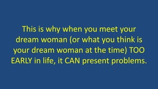 This is why when you meet your
dream woman (or what you think is
your dream woman at the time) TOO
EARLY in life, it CAN present problems.
 