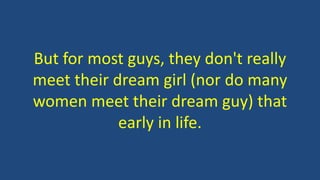 But for most guys, they don't really
meet their dream girl (nor do many
women meet their dream guy) that
early in life.
 
