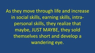 As they move through life and increase
in social skills, earning skills, intra-
personal skills, they realize that
maybe, JUST MAYBE, they sold
themselves short and develop a
wandering eye.
 