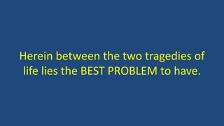 Herein between the two tragedies of
life lies the BEST PROBLEM to have.
 