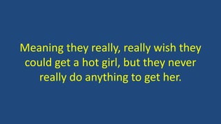 Meaning they really, really wish they
could get a hot girl, but they never
really do anything to get her.
 