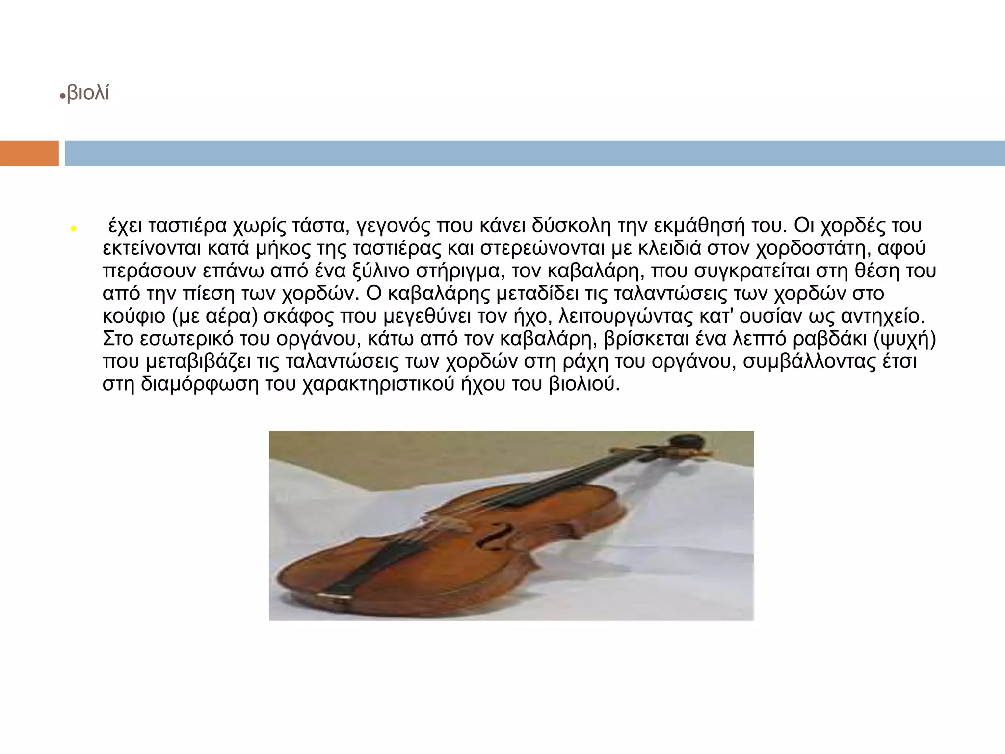 βιολί
 έχει ταστιέρα χωρίς τάστα, γεγονός που κάνει δύσκολη την εκμάθησή του. Οι χορδές του
εκτείνονται κατά μήκος της ταστιέρας και στερεώνονται με κλειδιά στον χορδοστάτη, αφού
περάσουν επάνω από ένα ξύλινο στήριγμα, τον καβαλάρη, που συγκρατείται στη θέση του
από την πίεση των χορδών. Ο καβαλάρης μεταδίδει τις ταλαντώσεις των χορδών στο
κούφιο (με αέρα) σκάφος που μεγεθύνει τον ήχο, λειτουργώντας κατ' ουσίαν ως αντηχείο.
Στο εσωτερικό του οργάνου, κάτω από τον καβαλάρη, βρίσκεται ένα λεπτό ραβδάκι (ψυχή)
που μεταβιβάζει τις ταλαντώσεις των χορδών στη ράχη του οργάνου, συμβάλλοντας έτσι
στη διαμόρφωση του χαρακτηριστικού ήχου του βιολιού.
 
