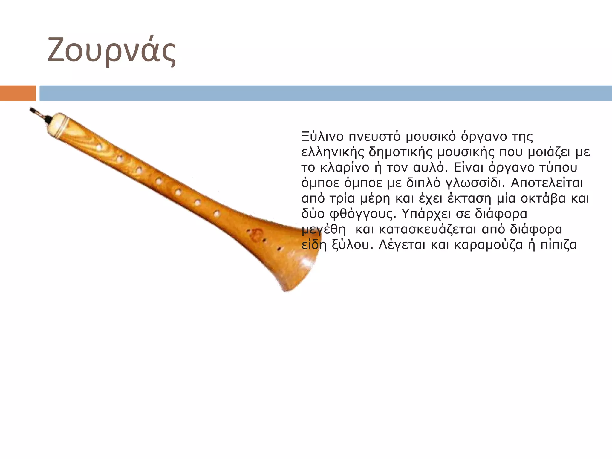 Ζουρνάς
Ξύλινο πνευστό μουσικό όργανο της
ελληνικής δημοτικής μουσικής που μοιάζει με
το κλαρίνο ή τον αυλό. Είναι όργανο τύπου
όμποε όμποε με διπλό γλωσσίδι. Αποτελείται
από τρία μέρη και έχει έκταση μία οκτάβα και
δύο φθόγγους. Υπάρχει σε διάφορα
μεγέθη και κατασκευάζεται από διάφορα
είδη ξύλου. Λέγεται και καραμούζα ή πίπιζα
 