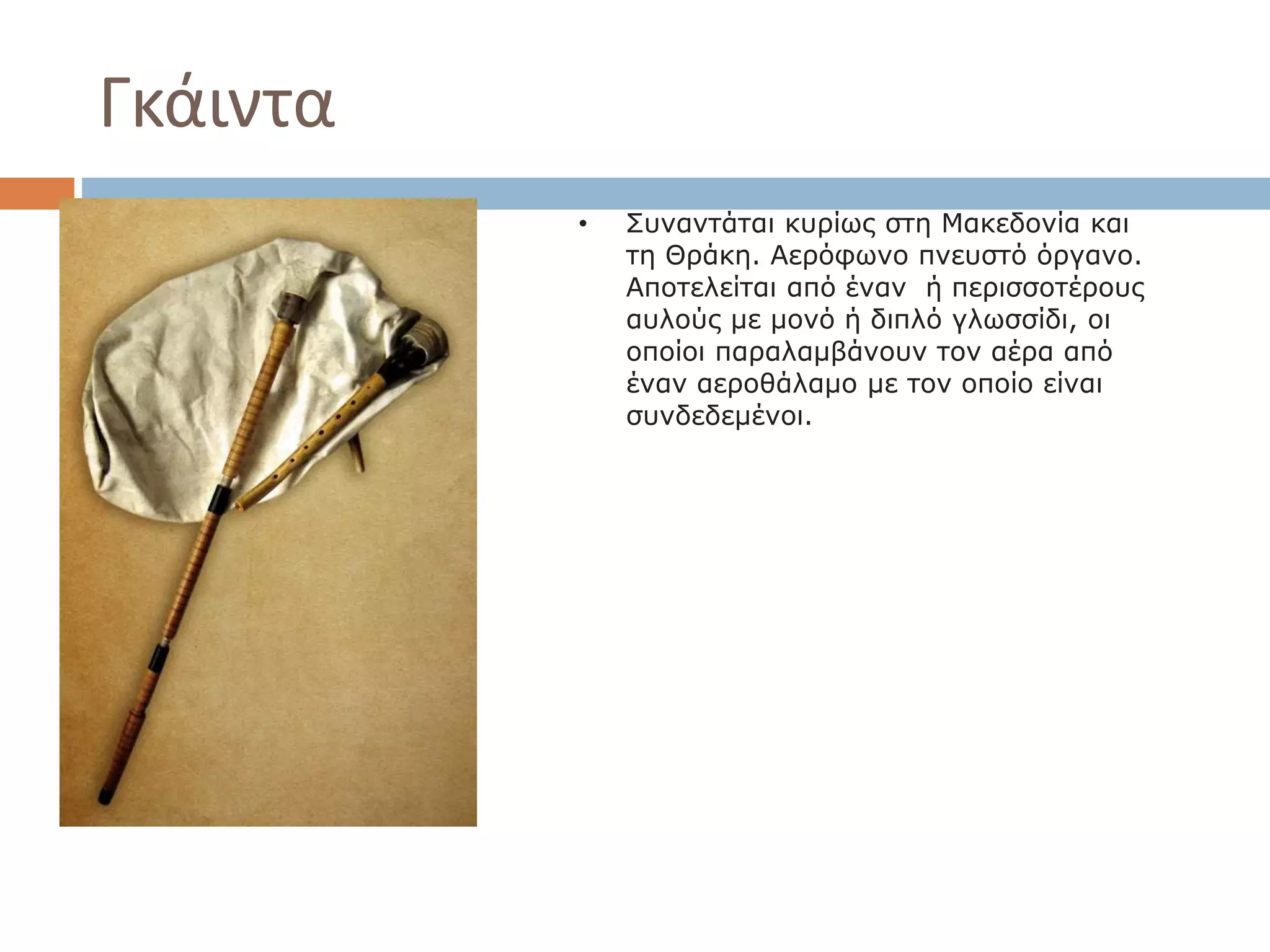 Γκάιντα
• Συναντάται κυρίως στη Μακεδονία και
τη Θράκη. Αερόφωνο πνευστό όργανο.
Αποτελείται από έναν ή περισσοτέρους
αυλούς με μονό ή διπλό γλωσσίδι, οι
οποίοι παραλαμβάνουν τον αέρα από
έναν αεροθάλαμο με τον οποίο είναι
συνδεδεμένοι.
 