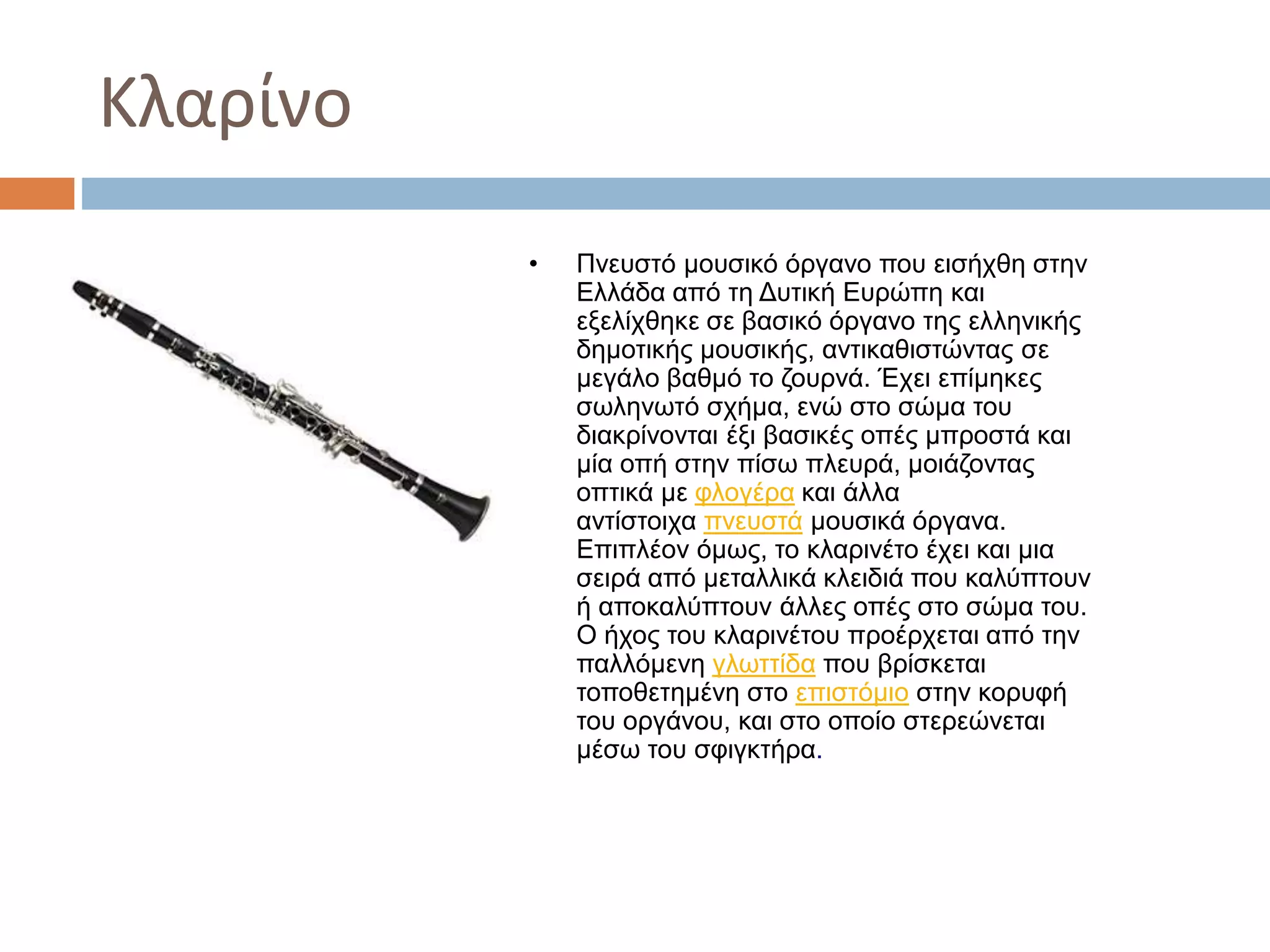 Κλαρίνο
• Πνευστό μουσικό όργανο που εισήχθη στην
Ελλάδα από τη Δυτική Ευρώπη και
εξελίχθηκε σε βασικό όργανο της ελληνικής
δημοτικής μουσικής, αντικαθιστώντας σε
μεγάλο βαθμό το ζουρνά. Έχει επίμηκες
σωληνωτό σχήμα, ενώ στο σώμα του
διακρίνονται έξι βασικές οπές μπροστά και
μία οπή στην πίσω πλευρά, μοιάζοντας
οπτικά με φλογέρα και άλλα
αντίστοιχα πνευστά μουσικά όργανα.
Επιπλέον όμως, το κλαρινέτο έχει και μια
σειρά από μεταλλικά κλειδιά που καλύπτουν
ή αποκαλύπτουν άλλες οπές στο σώμα του.
Ο ήχος του κλαρινέτου προέρχεται από την
παλλόμενη γλωττίδα που βρίσκεται
τοποθετημένη στο επιστόμιο στην κορυφή
του οργάνου, και στο οποίο στερεώνεται
μέσω του σφιγκτήρα.
 