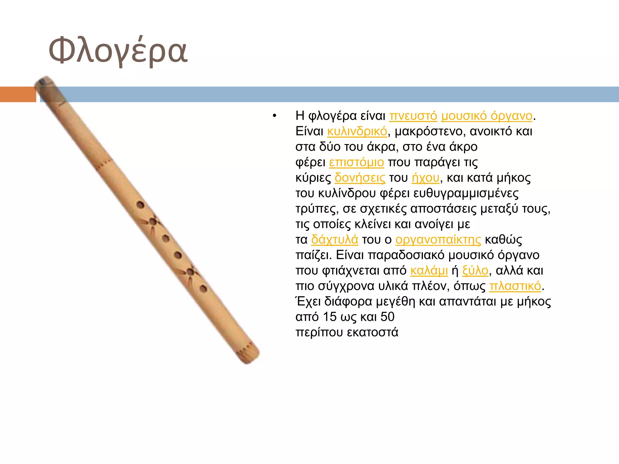 Φλογέρα
• Η φλογέρα είναι πνευστό μουσικό όργανο.
Είναι κυλινδρικό, μακρόστενο, ανοικτό και
στα δύο του άκρα, στο ένα άκρο
φέρει επιστόμιο που παράγει τις
κύριες δονήσεις του ήχου, και κατά μήκος
του κυλίνδρου φέρει ευθυγραμμισμένες
τρύπες, σε σχετικές αποστάσεις μεταξύ τους,
τις οποίες κλείνει και ανοίγει με
τα δάχτυλά του ο οργανοπαίκτης καθώς
παίζει. Είναι παραδοσιακό μουσικό όργανο
που φτιάχνεται από καλάμι ή ξύλο, αλλά και
πιο σύγχρονα υλικά πλέον, όπως πλαστικό.
Έχει διάφορα μεγέθη και απαντάται με μήκος
από 15 ως και 50
περίπου εκατοστά
 