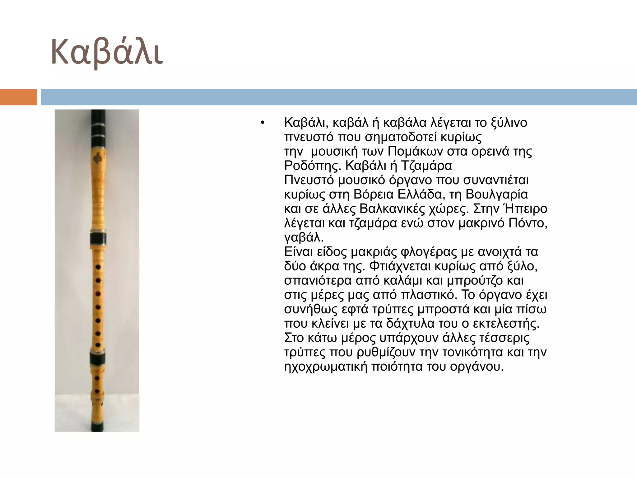 Καβάλι
• Καβάλι, καβάλ ή καβάλα λέγεται το ξύλινο
πνευστό που σηματοδοτεί κυρίως
την μουσική των Πομάκων στα ορεινά της
Ροδόπης. Καβάλι ή Τζαμάρα
Πνευστό μουσικό όργανο που συναντιέται
κυρίως στη Βόρεια Ελλάδα, τη Βουλγαρία
και σε άλλες Βαλκανικές χώρες. Στην Ήπειρο
λέγεται και τζαμάρα ενώ στον μακρινό Πόντο,
γαβάλ.
Είναι είδος μακριάς φλογέρας με ανοιχτά τα
δύο άκρα της. Φτιάχνεται κυρίως από ξύλο,
σπανιότερα από καλάμι και μπρούτζο και
στις μέρες μας από πλαστικό. Το όργανο έχει
συνήθως εφτά τρύπες μπροστά και μία πίσω
που κλείνει με τα δάχτυλα του ο εκτελεστής.
Στο κάτω μέρος υπάρχουν άλλες τέσσερις
τρύπες που ρυθμίζουν την τονικότητα και την
ηχοχρωματική ποιότητα του οργάνου.
 