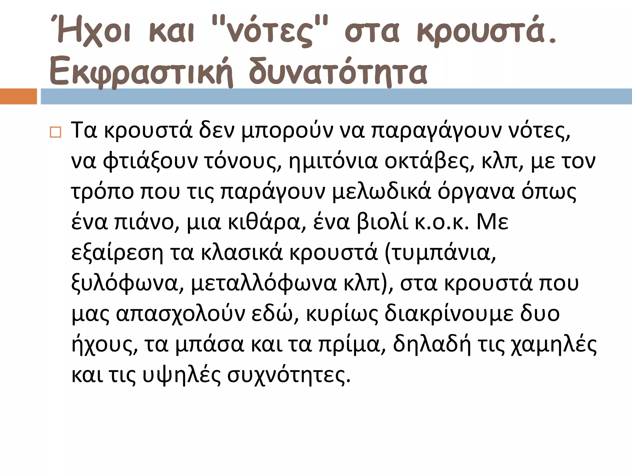 Ήχοι και "νότες" στα κρουστά.
Εκφραστική δυνατότητα
 Τα κρουστά δεν μπορούν να παραγάγουν νότες,
να φτιάξουν τόνους, ημιτόνια οκτάβες, κλπ, με τον
τρόπο που τις παράγουν μελωδικά όργανα όπως
ένα πιάνο, μια κιθάρα, ένα βιολί κ.ο.κ. Με
εξαίρεση τα κλασικά κρουστά (τυμπάνια,
ξυλόφωνα, μεταλλόφωνα κλπ), στα κρουστά που
μας απασχολούν εδώ, κυρίως διακρίνουμε δυο
ήχους, τα μπάσα και τα πρίμα, δηλαδή τις χαμηλές
και τις υψηλές συχνότητες.
 