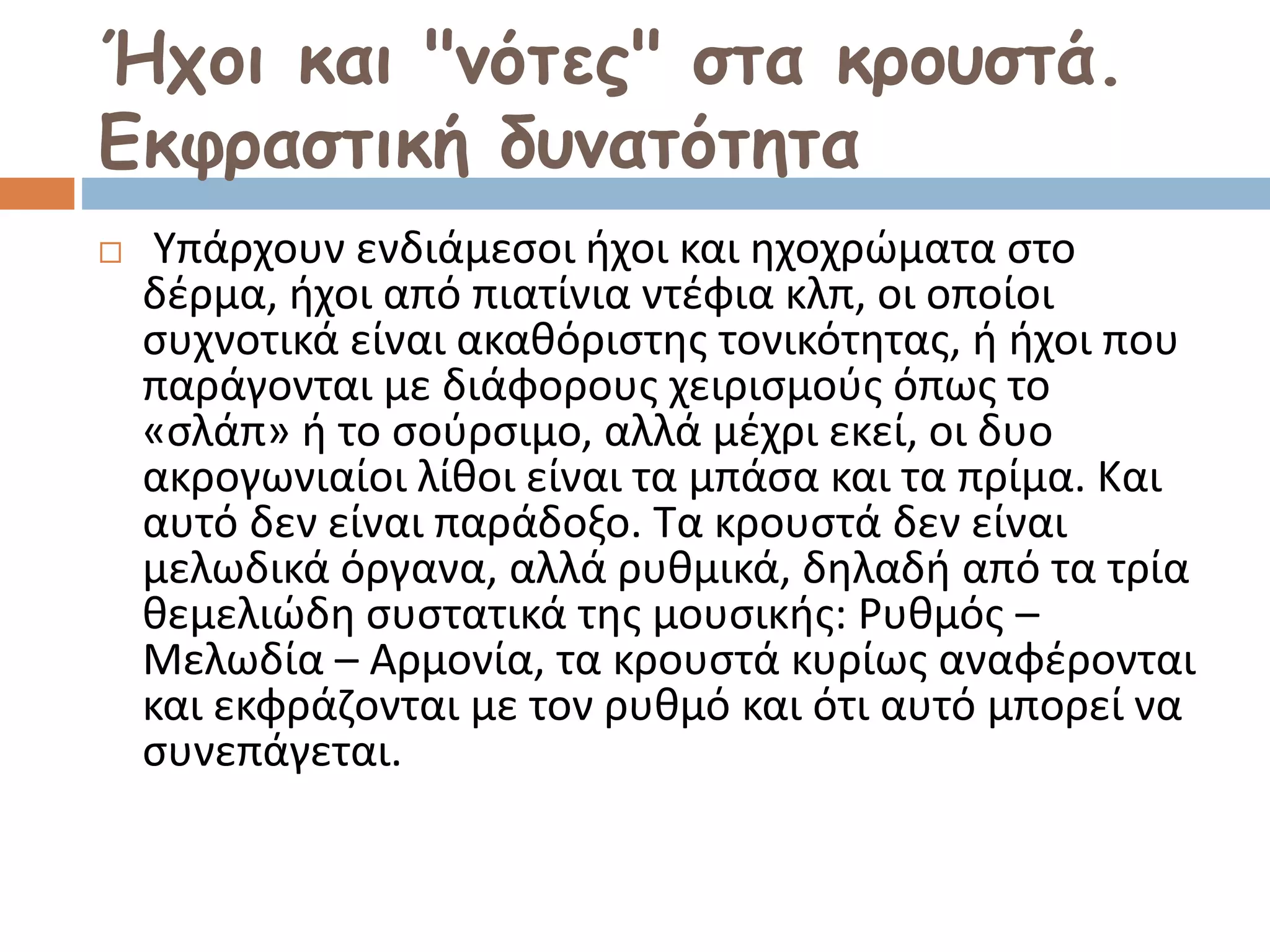 Ήχοι και "νότες" στα κρουστά.
Εκφραστική δυνατότητα
 Υπάρχουν ενδιάμεσοι ήχοι και ηχοχρώματα στο
δέρμα, ήχοι από πιατίνια ντέφια κλπ, οι οποίοι
συχνοτικά είναι ακαθόριστης τονικότητας, ή ήχοι που
παράγονται με διάφορους χειρισμούς όπως το
«σλάπ» ή το σούρσιμο, αλλά μέχρι εκεί, οι δυο
ακρογωνιαίοι λίθοι είναι τα μπάσα και τα πρίμα. Και
αυτό δεν είναι παράδοξο. Τα κρουστά δεν είναι
μελωδικά όργανα, αλλά ρυθμικά, δηλαδή από τα τρία
θεμελιώδη συστατικά της μουσικής: Ρυθμός –
Μελωδία – Αρμονία, τα κρουστά κυρίως αναφέρονται
και εκφράζονται με τον ρυθμό και ότι αυτό μπορεί να
συνεπάγεται.
 