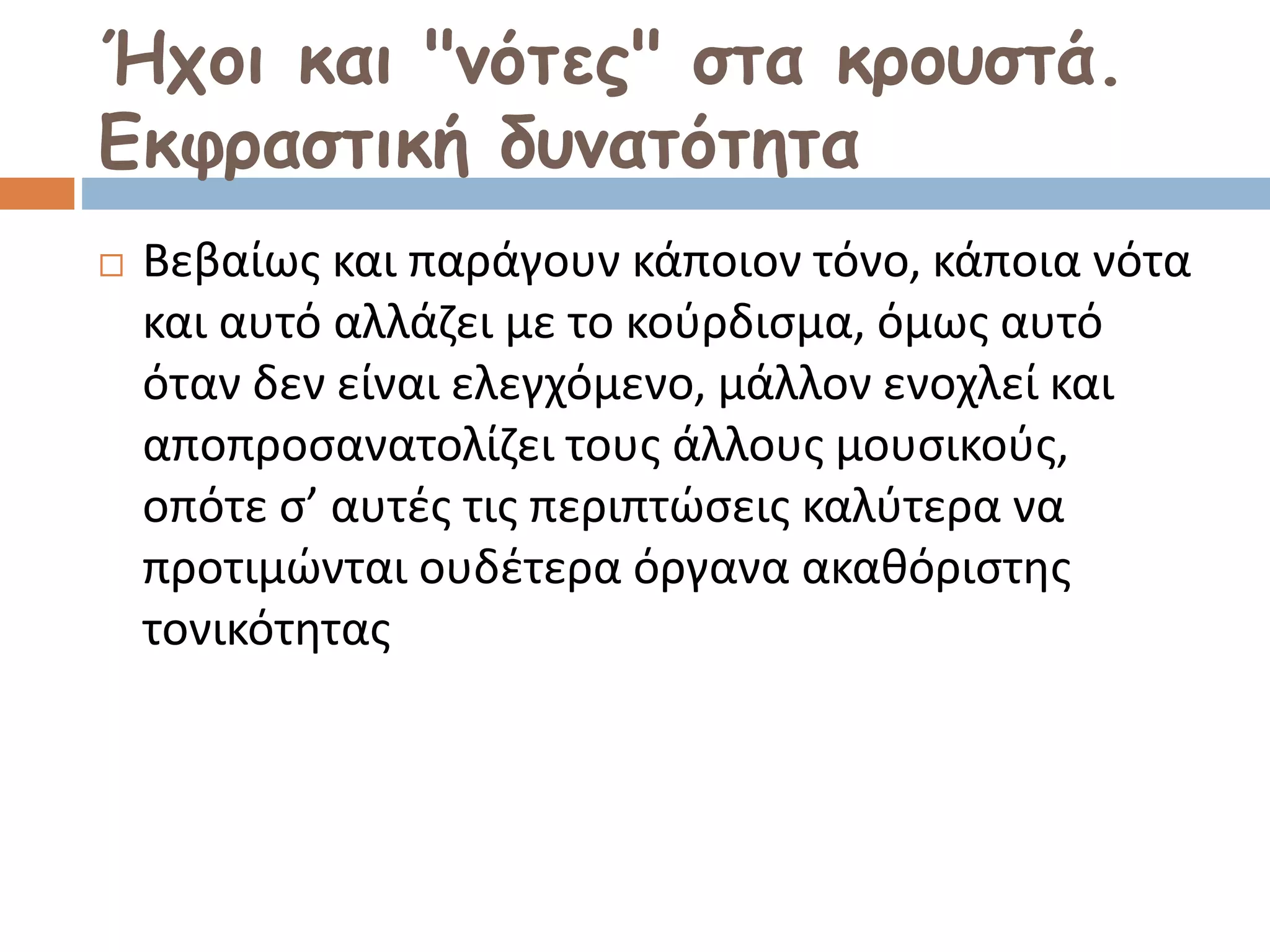 Ήχοι και "νότες" στα κρουστά.
Εκφραστική δυνατότητα
 Βεβαίως και παράγουν κάποιον τόνο, κάποια νότα
και αυτό αλλάζει με το κούρδισμα, όμως αυτό
όταν δεν είναι ελεγχόμενο, μάλλον ενοχλεί και
αποπροσανατολίζει τους άλλους μουσικούς,
οπότε σ’ αυτές τις περιπτώσεις καλύτερα να
προτιμώνται ουδέτερα όργανα ακαθόριστης
τονικότητας
 