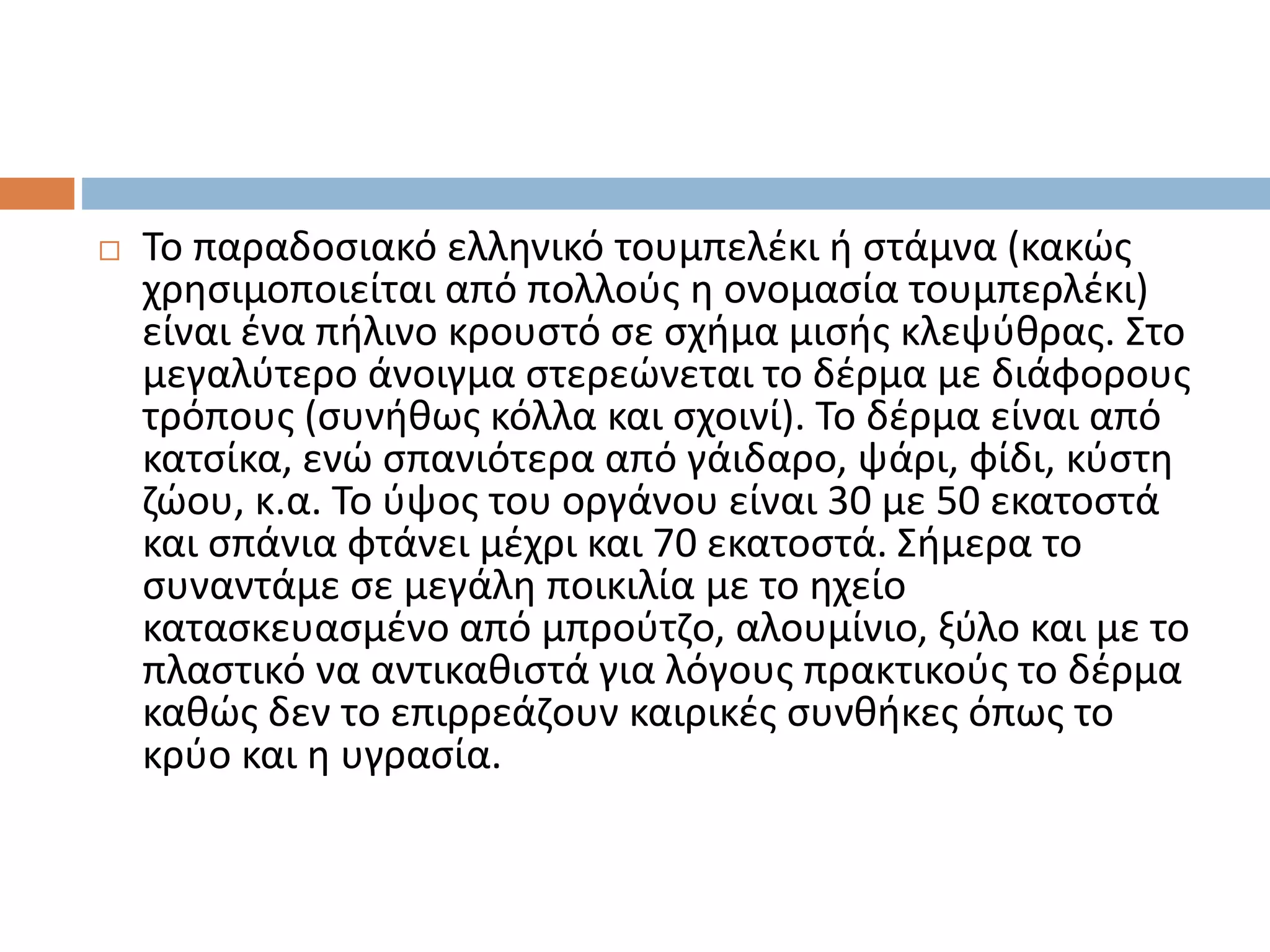  Το παραδοσιακό ελληνικό τουμπελέκι ή στάμνα (κακώς
χρησιμοποιείται από πολλούς η ονομασία τουμπερλέκι)
είναι ένα πήλινο κρουστό σε σχήμα μισής κλεψύθρας. Στο
μεγαλύτερο άνοιγμα στερεώνεται το δέρμα με διάφορους
τρόπους (συνήθως κόλλα και σχοινί). Το δέρμα είναι από
κατσίκα, ενώ σπανιότερα από γάιδαρο, ψάρι, φίδι, κύστη
ζώου, κ.α. Το ύψος του οργάνου είναι 30 με 50 εκατοστά
και σπάνια φτάνει μέχρι και 70 εκατοστά. Σήμερα το
συναντάμε σε μεγάλη ποικιλία με το ηχείο
κατασκευασμένο από μπρούτζο, αλουμίνιο, ξύλο και με το
πλαστικό να αντικαθιστά για λόγους πρακτικούς το δέρμα
καθώς δεν το επιρρεάζουν καιρικές συνθήκες όπως το
κρύο και η υγρασία.
 
