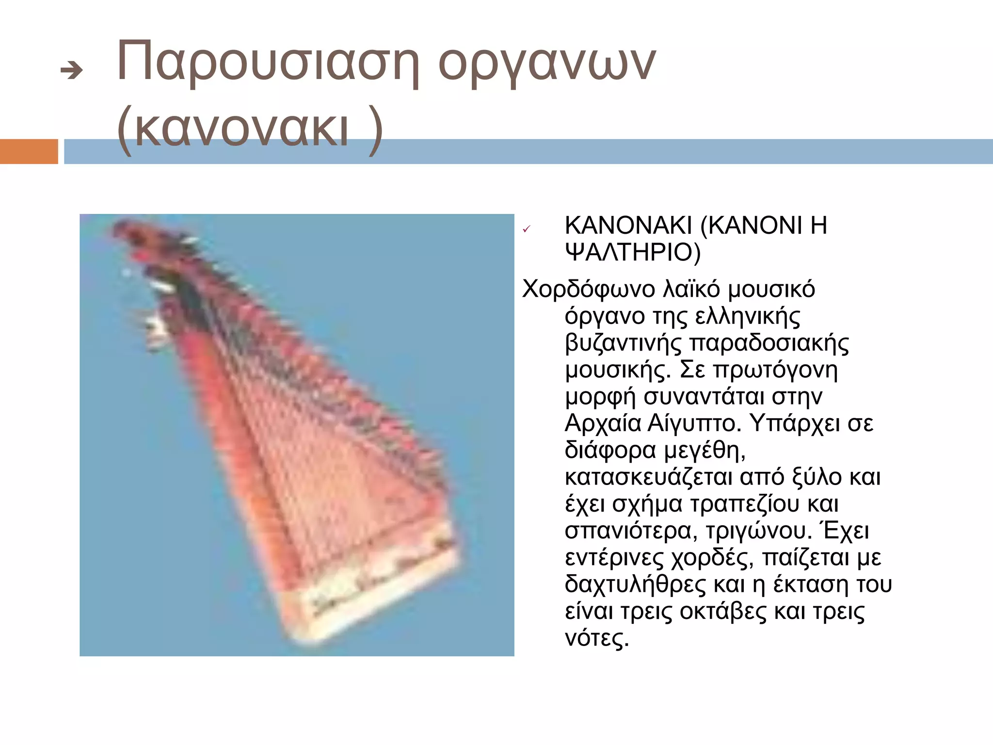  Παρουσιαση οργανων
(κανονακι )
 ΚΑΝΟΝΑΚΙ (ΚΑΝΟΝΙ Η
ΨΑΛΤΗΡΙΟ)
Χορδόφωνο λαϊκό μουσικό
όργανο της ελληνικής
βυζαντινής παραδοσιακής
μουσικής. Σε πρωτόγονη
μορφή συναντάται στην
Αρχαία Αίγυπτο. Υπάρχει σε
διάφορα μεγέθη,
κατασκευάζεται από ξύλο και
έχει σχήμα τραπεζίου και
σπανιότερα, τριγώνου. Έχει
εντέρινες χορδές, παίζεται με
δαχτυλήθρες και η έκταση του
είναι τρεις οκτάβες και τρεις
νότες.
 