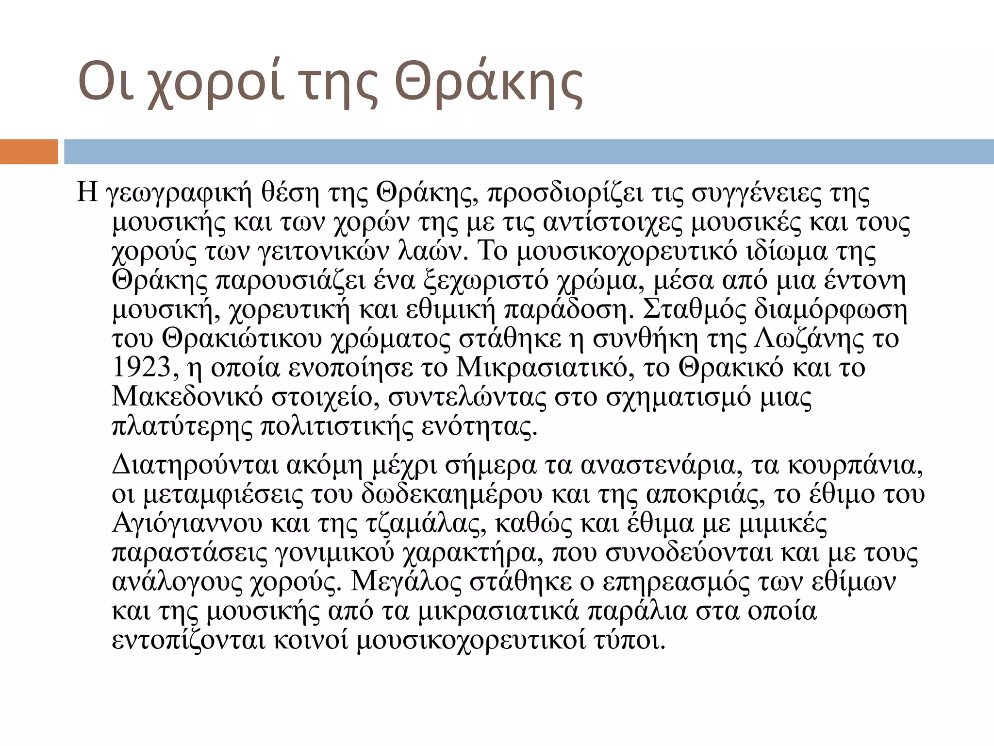 Οι χοροί της Θράκης
Η γεωγραφική θέση της Θράκης, προσδιορίζει τις συγγένειες της
μουσικής και των χορών της με τις αντίστοιχες μουσικές και τους
χορούς των γειτονικών λαών. Το μουσικοχορευτικό ιδίωμα της
Θράκης παρουσιάζει ένα ξεχωριστό χρώμα, μέσα από μια έντονη
μουσική, χορευτική και εθιμική παράδοση. Σταθμός διαμόρφωση
του Θρακιώτικου χρώματος στάθηκε η συνθήκη της Λωζάνης το
1923, η οποία ενοποίησε το Μικρασιατικό, το Θρακικό και το
Μακεδονικό στοιχείο, συντελώντας στο σχηματισμό μιας
πλατύτερης πολιτιστικής ενότητας.
Διατηρούνται ακόμη μέχρι σήμερα τα αναστενάρια, τα κουρπάνια,
οι μεταμφιέσεις του δωδεκαημέρου και της αποκριάς, το έθιμο του
Αγιόγιαννου και της τζαμάλας, καθώς και έθιμα με μιμικές
παραστάσεις γονιμικού χαρακτήρα, που συνοδεύονται και με τους
ανάλογους χορούς. Μεγάλος στάθηκε ο επηρεασμός των εθίμων
και της μουσικής από τα μικρασιατικά παράλια στα οποία
εντοπίζονται κοινοί μουσικοχορευτικοί τύποι.
 