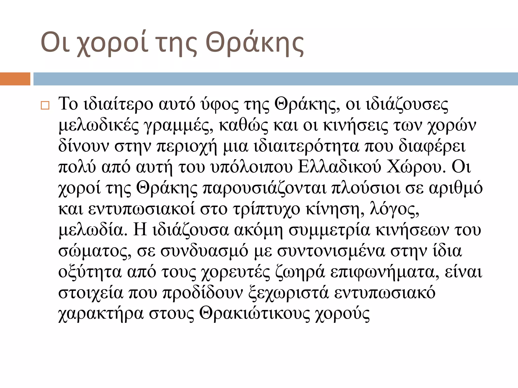 Οι χοροί της Θράκης
 Το ιδιαίτερο αυτό ύφος της Θράκης, οι ιδιάζουσες
μελωδικές γραμμές, καθώς και οι κινήσεις των χορών
δίνουν στην περιοχή μια ιδιαιτερότητα που διαφέρει
πολύ από αυτή του υπόλοιπου Ελλαδικού Χώρου. Οι
χοροί της Θράκης παρουσιάζονται πλούσιοι σε αριθμό
και εντυπωσιακοί στο τρίπτυχο κίνηση, λόγος,
μελωδία. Η ιδιάζουσα ακόμη συμμετρία κινήσεων του
σώματος, σε συνδυασμό με συντονισμένα στην ίδια
οξύτητα από τους χορευτές ζωηρά επιφωνήματα, είναι
στοιχεία που προδίδουν ξεχωριστά εντυπωσιακό
χαρακτήρα στους Θρακιώτικους χορούς
 
